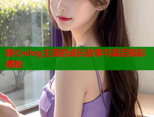 糖心vlog主演的成长故事与幕后精彩揭秘