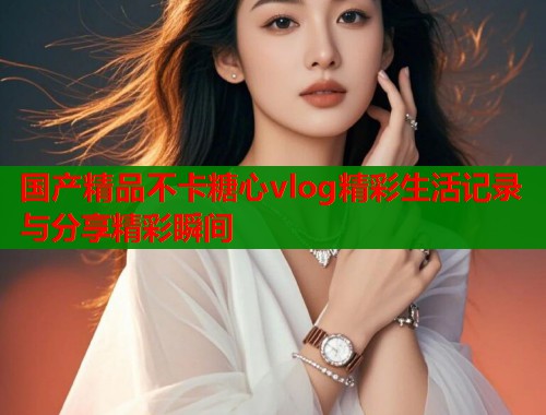 国产精品不卡糖心vlog精彩生活记录与分享精彩瞬间