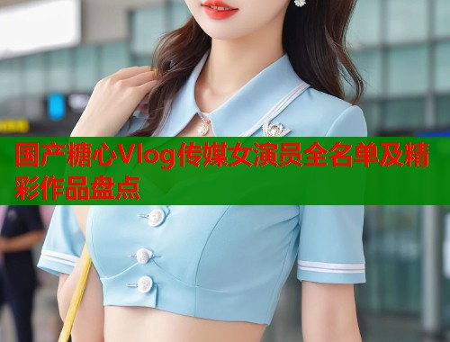 国产糖心Vlog传媒女演员全名单及精彩作品盘点