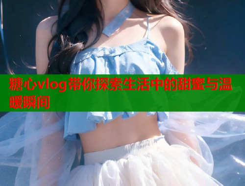 糖心vlog带你探索生活中的甜蜜与温暖瞬间