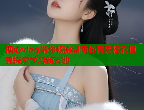 糖心vlog带你畅游湖南教育网精彩世界探索学习新天地