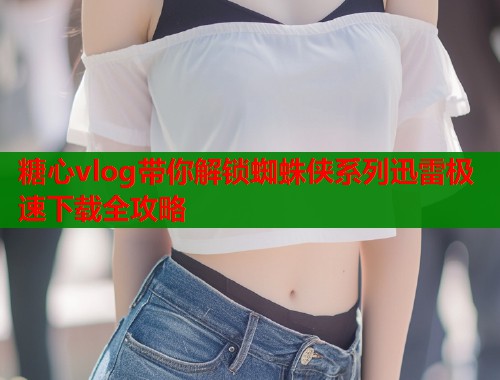 糖心vlog带你解锁蜘蛛侠系列迅雷极速下载全攻略