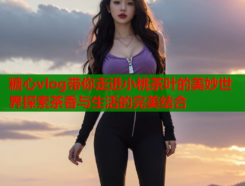 糖心vlog带你走进小桃茶叶的美妙世界探索茶香与生活的完美结合