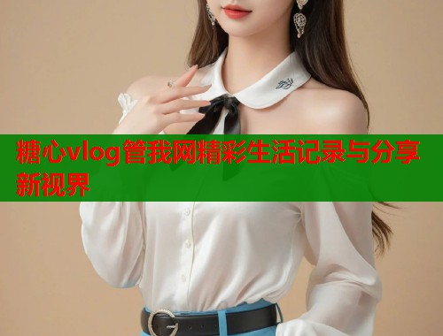 糖心vlog管我网精彩生活记录与分享新视界