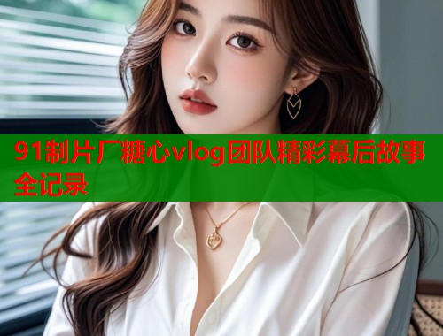 91制片厂糖心vlog团队精彩幕后故事全记录 91制片厂糖心vlog团队精彩幕后故事全记录