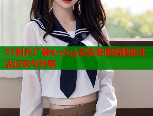 91制片厂糖心vlog安安老师的精彩生活记录与分享