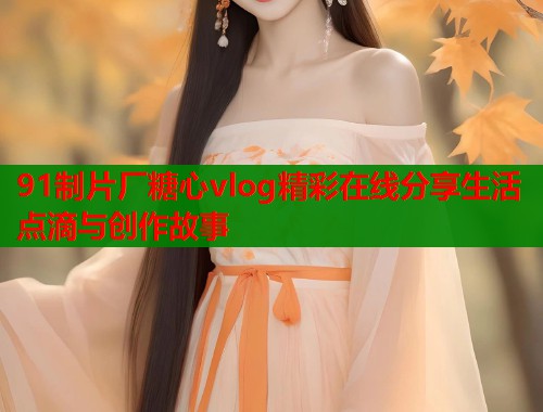 91制片厂糖心vlog精彩在线分享生活点滴与创作故事 91制片厂糖心vlog精彩在线分享生活点滴与创作故事