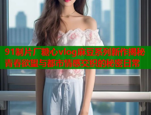 91制片厂糖心vlog麻豆系列新作揭秘青春欲望与都市情感交织的秘密日常 91制片厂糖心vlog麻豆系列新作揭秘青春欲望与都市情感交织的秘密日常