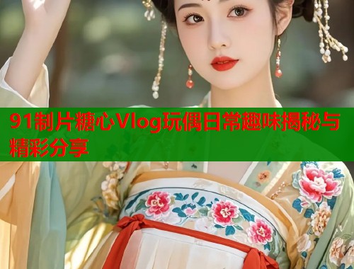 91制片糖心Vlog玩偶日常趣味揭秘与精彩分享 91制片糖心Vlog玩偶日常趣味揭秘与精彩分享