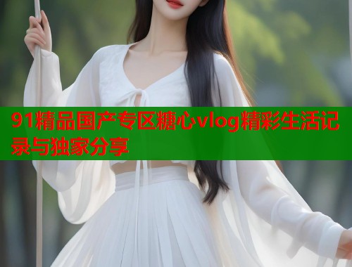 91精品国产专区糖心vlog精彩生活记录与独家分享 91精品国产专区糖心vlog精彩生活记录与独家分享