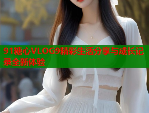 91糖心VLOG9精彩生活分享与成长记录全新体验 91糖心VLOG9精彩生活分享与成长记录全新体验