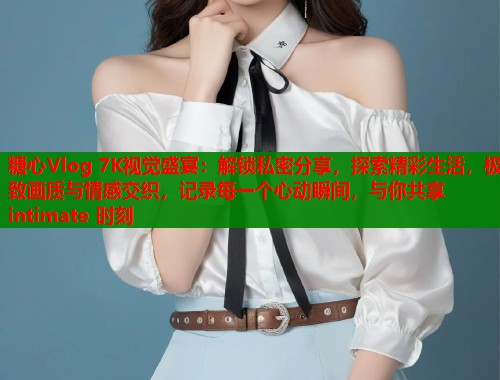 糖心Vlog 7K视觉盛宴:解锁私密分享,探索精彩生活,极致画质与情感交织,记录每一个心动瞬间,与你共享 intimate 时刻 糖心Vlog 7K视觉盛宴:解锁私密分享,探索精彩生活,极致画质与情感交织,记录每一个心动瞬间,与你共享 intimate 时刻