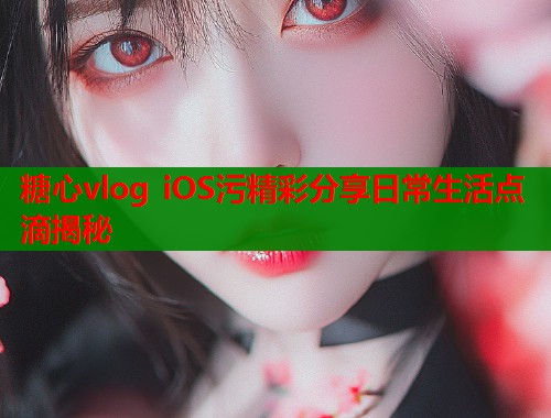 糖心vlog iOS污精彩分享日常生活点滴揭秘 糖心vlog iOS污精彩分享日常生活点滴揭秘