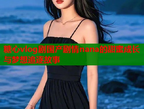 糖心vlog剧国产剧情nana的甜蜜成长与梦想追逐故事