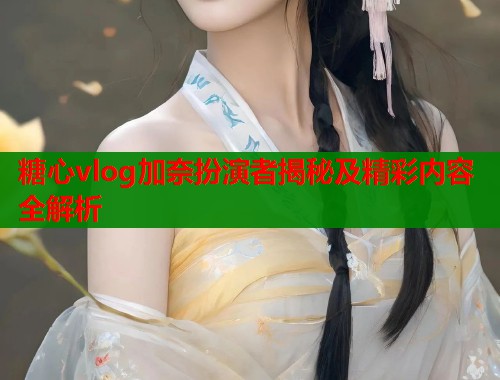 糖心vlog加奈扮演者揭秘及精彩内容全解析