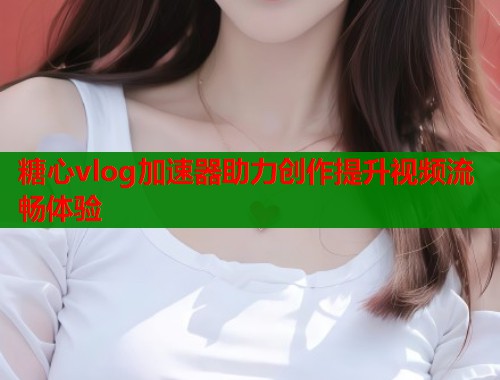 糖心vlog加速器助力创作提升视频流畅体验