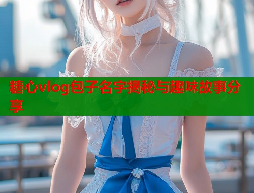 糖心vlog包子名字揭秘与趣味故事分享