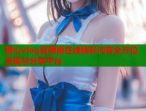 糖心vlog官网版在线精彩内容全方位呈现与分享平台