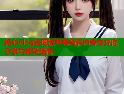糖心vlog官网版苹果精彩内容全方位分享与体验指南