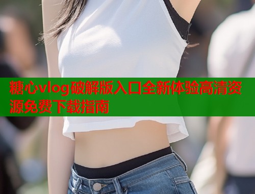 糖心vlog破解版入口全新体验高清资源免费下载指南