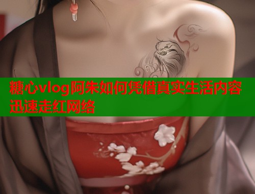 糖心vlog阿朱如何凭借真实生活内容迅速走红网络
