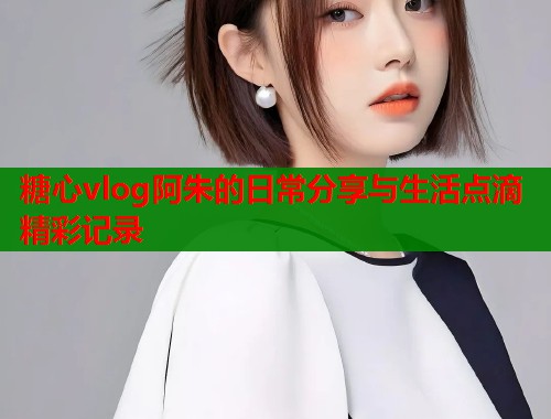 糖心vlog阿朱的日常分享与生活点滴精彩记录