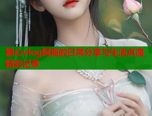 糖心vlog阿离的日常分享与生活点滴精彩记录