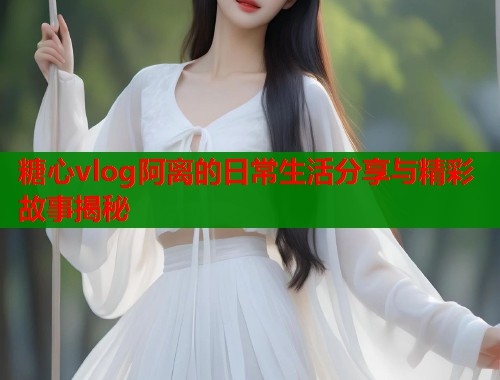 糖心vlog阿离的日常生活分享与精彩故事揭秘