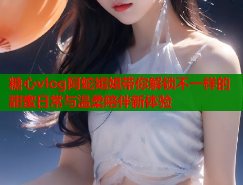 糖心vlog阿蛇姐姐带你解锁不一样的甜蜜日常与温柔陪伴新体验