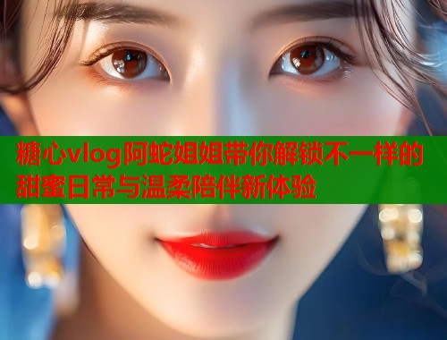 糖心vlog阿蛇姐姐带你解锁不一样的甜蜜日常与温柔陪伴新体验