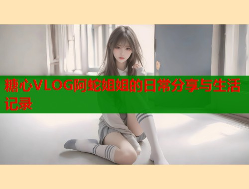 糖心VLOG阿蛇姐姐的日常分享与生活记录