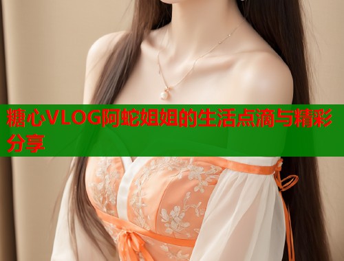 糖心VLOG阿蛇姐姐的生活点滴与精彩分享