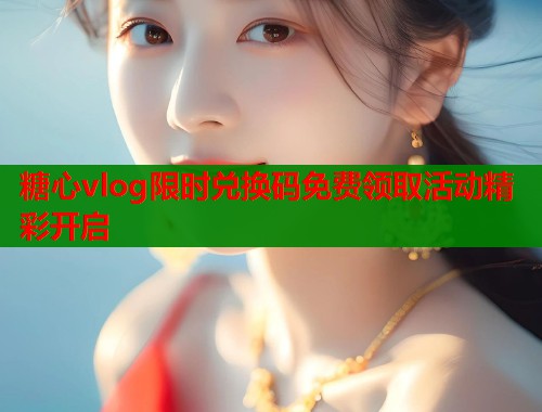 糖心vlog限时兑换码免费领取活动精彩开启