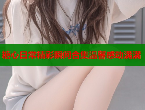 糖心日常精彩瞬间合集温馨感动满满