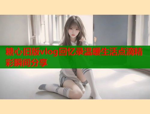 糖心旧版vlog回忆录温暖生活点滴精彩瞬间分享