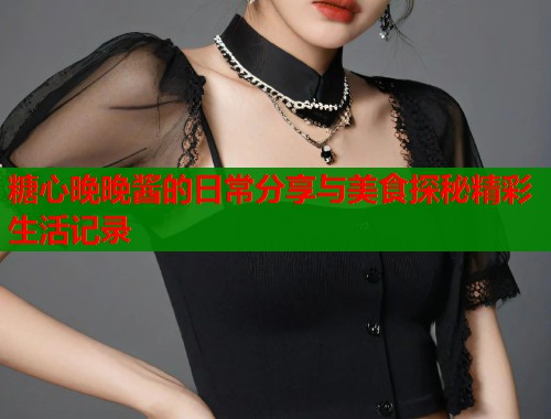 糖心晚晚酱的日常分享与美食探秘精彩生活记录