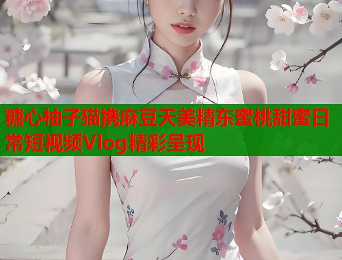糖心柚子猫携麻豆天美精东蜜桃甜蜜日常短视频Vlog精彩呈现