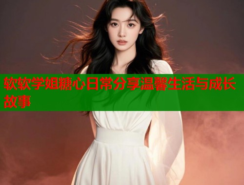 软软学姐糖心日常分享温馨生活与成长故事