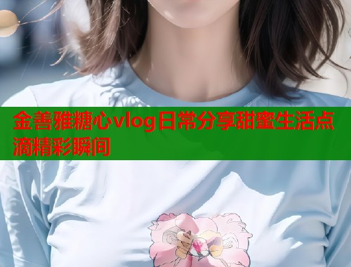 金善雅糖心vlog日常分享甜蜜生活点滴精彩瞬间