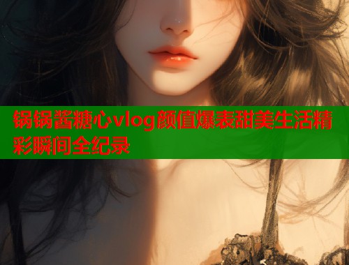 锅锅酱糖心vlog颜值爆表甜美生活精彩瞬间全纪录