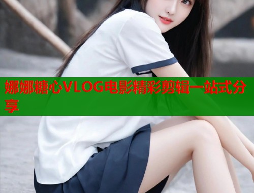 娜娜糖心VLOG电影精彩剪辑一站式分享