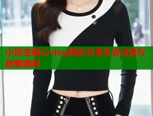 小奶宝糖心vlog精彩分享生活点滴与甜蜜瞬间