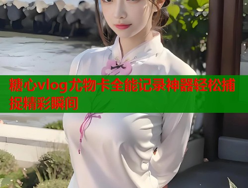 糖心vlog尤物卡全能记录神器轻松捕捉精彩瞬间