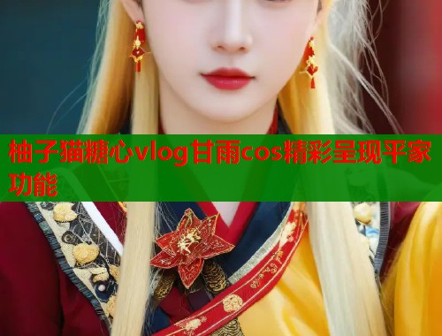 柚子猫糖心vlog甘雨cos精彩呈现平家功能