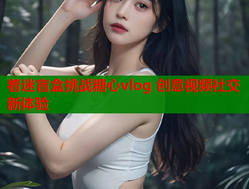 着迷盲盒挑战糖心vlog 创意视频社交新体验